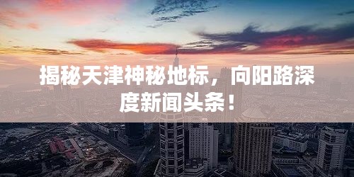 揭秘天津神秘地標(biāo)，向陽路深度新聞頭條！