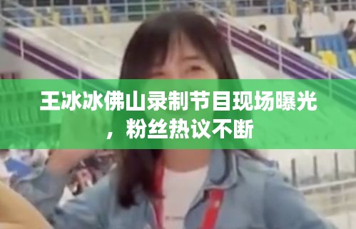 王冰冰佛山錄制節(jié)目現(xiàn)場(chǎng)曝光，粉絲熱議不斷