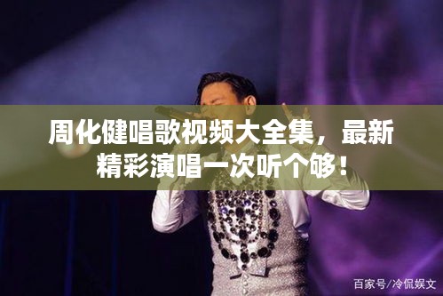 周化健唱歌視頻大全集，最新精彩演唱一次聽個夠！
