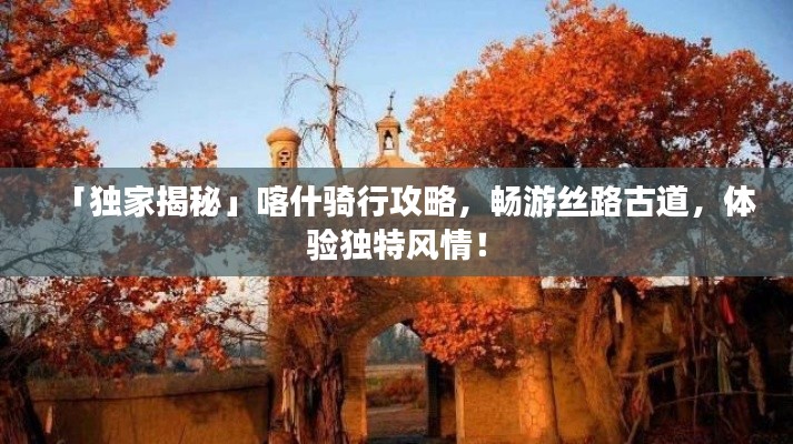 「獨家揭秘」喀什騎行攻略，暢游絲路古道，體驗獨特風(fēng)情！
