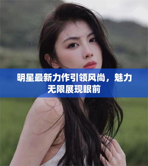 明星最新力作引領(lǐng)風(fēng)尚，魅力無限展現(xiàn)眼前
